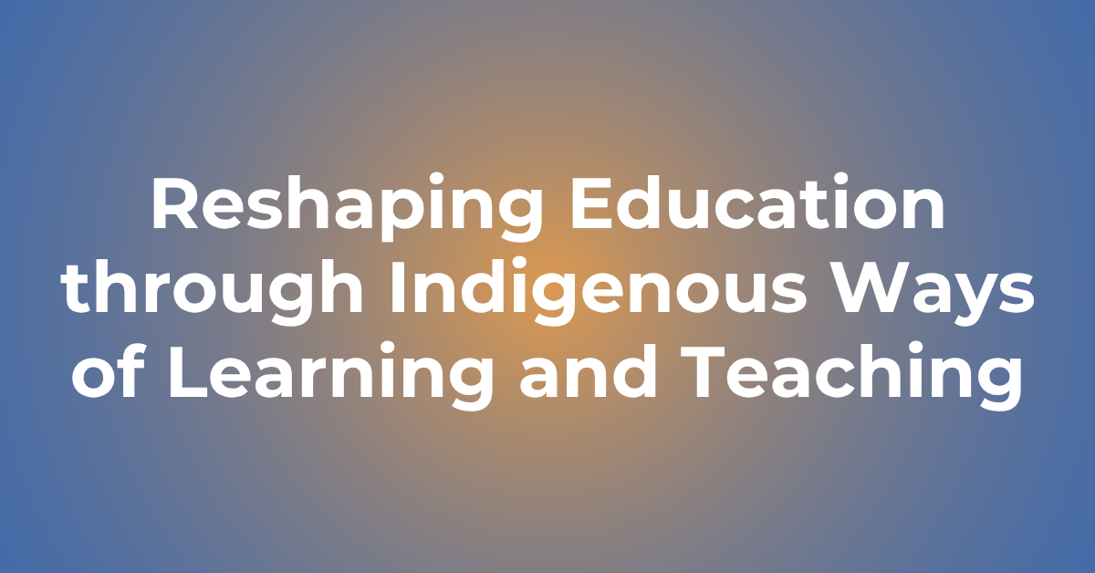 Reshaping Education through Indigenous Ways of Learning and Teaching